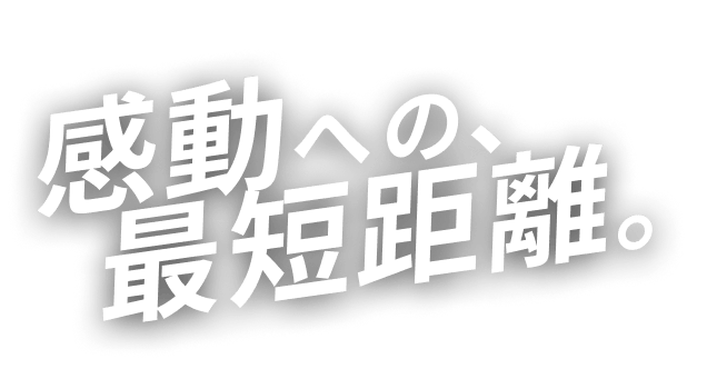 感動への、最短距離。