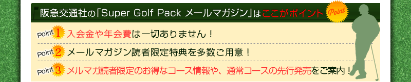 阪急交通社の「Super Golf Pack メールマガジン」はここがポイント Point1.入会金や年会費は一切ありません！ Point2.メールマガジン読者限定特典を多数ご用意！ Point3.メルマガ読者限定のお得なコース情報や、通常コースの先行発売をご案内！