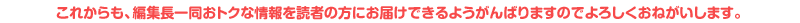これからも、編集長一同おトクな情報を読者の方にお届けできるようがんばりますのでよろしくおねがいします。