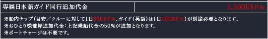 専属日本語ガイド同行追加代金　1,300USドル｜※船内チップ（目安／クルーに対して1日30USドル、ガイド（英語）は1日10USドル）が別途必要となります。
※おひとり様部屋追加代金：上記乗船代金の50％が追加となります。 
※ポートチャージは不要です。