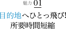 魅力 01 目的地へひとっ飛び!所要時間短縮