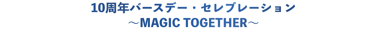 10周年バースデー・セレブレーション ~MAGIC TOGETHER~