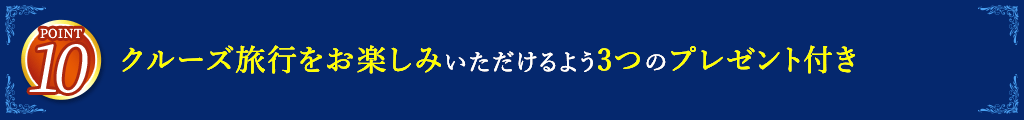 10 クルーズ旅行をお楽しみいただけるよう3つのプレゼント付き