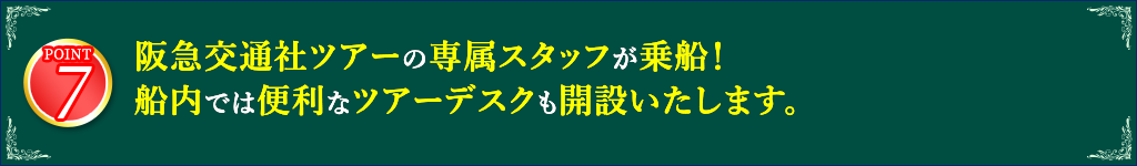 7 阪急交通社の専任スタッフが乗船！船内では便利なツアーデスクも開設いたします。