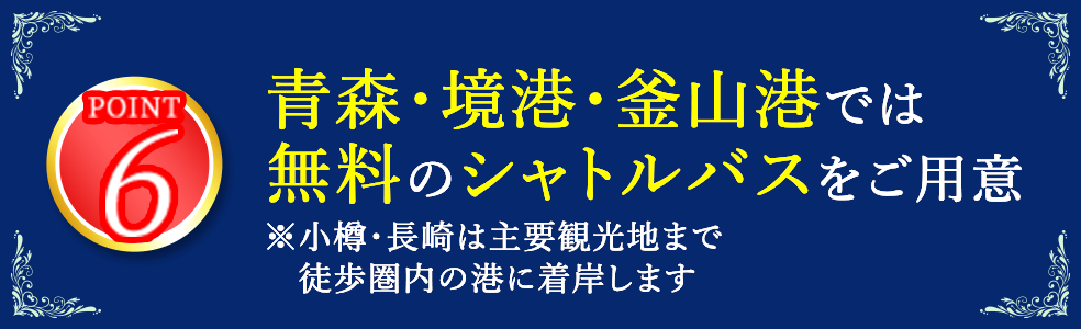 6 青森・境港・釜山港では無料のシャトルバスをご用意 ※小樽・長崎は主要観光地まで徒歩圏内の港に着岸します