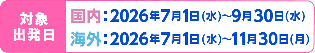 対象出発日 国内：2026年7月1日水曜日から9月30日水曜日まで 海外：2026年7月1日水曜日から11月30日月曜日まで