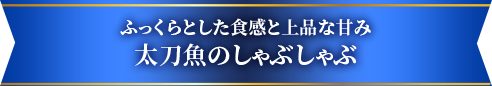 ふっくらとした食感と上品な甘み太刀魚のしゃぶしゃぶ