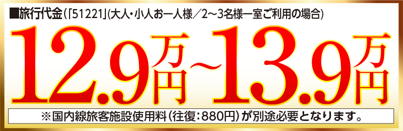 旅行代金（大人・小人お一人様／2～3名様一室ご利用の場合）12.9万円〜13.9万円 ※国内線旅客施設使用料（往復：880円）が別途必要となります。