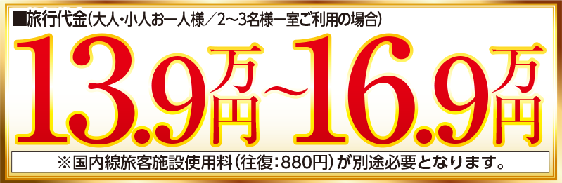 旅行代金（大人・小人お一人様／2～3名様一室ご利用の場合）13.9万円〜16.9万円 ※国内線旅客施設使用料（往復：880円）が別途必要となります。
