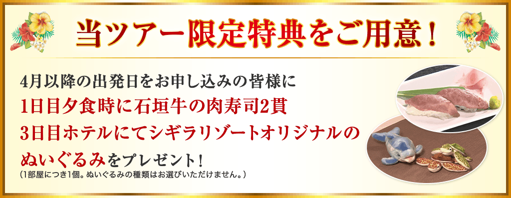 当ツアー限定特典をご用意　4月以降の出発日にお申し込みの皆様に1日目夕食時に石垣牛の肉寿司2貫、3日目ホテルにてシンギラリゾートオリジナルのぬいぐるみをプレゼント！（1部屋につき1個。ぬいぐるみの種類はお選びいただけません。）