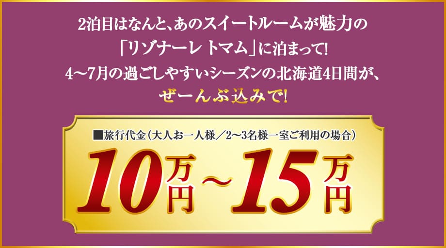 2泊目はなんと、あのスイートルームが魅力の「リゾナーレ トマム」に泊まって！4〜7月の過ごしやすいシーズンの北海道4日間が、ぜーんぶ込みで！ 旅行代金（大人お一人様／2〜3名様一室ご利用の場合）10万円～15万円