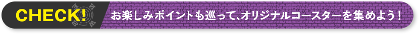 CHECK! お楽しみポイントも巡って、オリジナルコースターを集めよう！