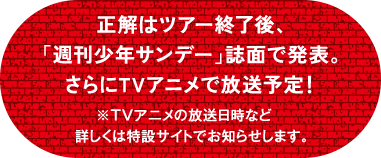 正解はツアー終了後、「週刊少年サンデー」誌面で発表。さらにTVアニメで放送予定！ ※TVアニメの放送日時など　詳しくは特設サイトでお知らせします。