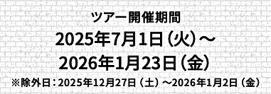 ツアー開催期間 2025年7月1日（火）〜2026年1月23日（金）※除外日：2025年12月27日（土）〜2026年1月2日（金）