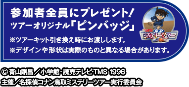 参加者全員にプレゼント！ツアーオリジナル「ピンバッジ」※ツアーキット引き換え時にお渡しします。※デザインや形状は実際のものと異なる場合があります。 Ⓒ青山剛昌／小学館・読売テレビ・TMS 1996主催／名探偵コナン鳥取ミステリーツアー実行委員会