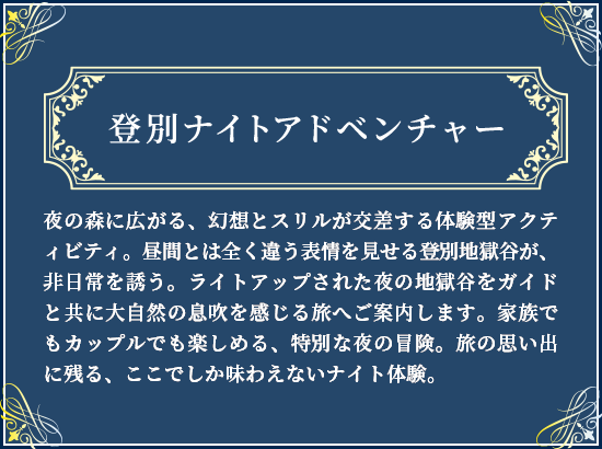 登別ナイトアドベンチャー 夜の森に広がる、幻想とスリルが交差する体験型アクティビティ。昼間とは全く違う表情を見せる登別地獄谷が、非日常を誘う。ライトアップされた夜の地獄谷をガイドと共に大自然の息吹を感じる旅へご案内します家族でもカップルでも楽しめる、特別な夜の冒険。旅の思い出に残る、ここでしか味わえないナイト体験。