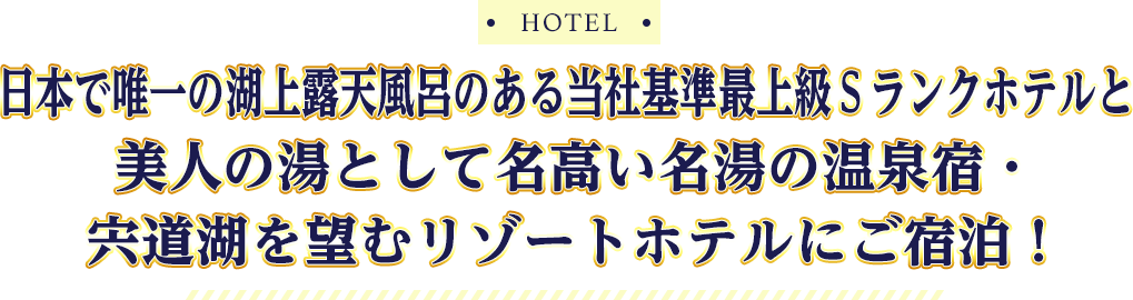 HOTEL 日本で唯一の湖上露天風呂のある当社基準最上級Ｓランクホテルと美人の湯として名高い名湯の温泉宿・宍道湖を望むリゾートホテルにご宿泊！
