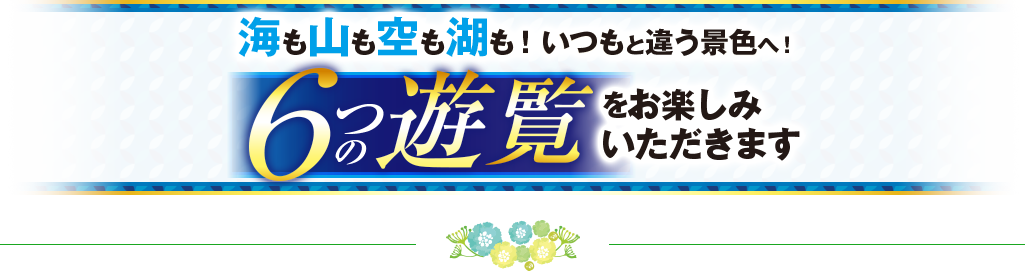 海も山も空も湖も!いつもと違う景色へ!6つの遊覧をお楽しみいただきます