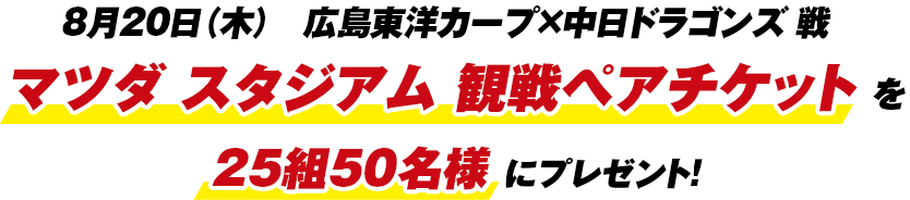 8月20日(木)広島東洋カープ×中日ドラゴンズ戦マツダ スタジアム観戦ペアチケットを25組50名様にプレゼント!