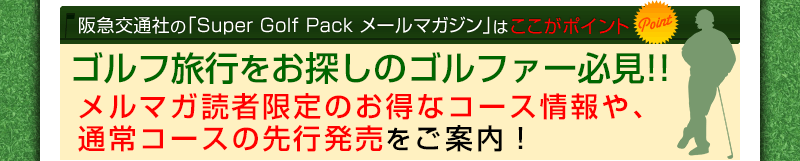 阪急交通社の「Super Golf Pack メールマガジン」はここがポイント Point1.入会金や年会費は一切ありません！ Point2.メールマガジン読者限定特典を多数ご用意！ Point3.メルマガ読者限定のお得なコース情報や、通常コースの先行発売をご案内！